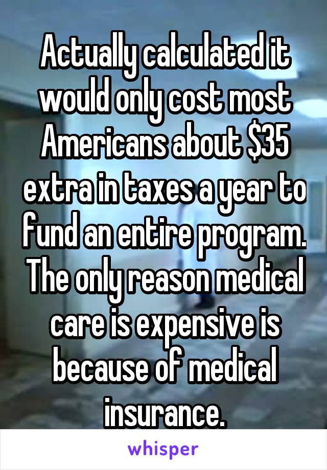 Actually calculated it would only cost most Americans about $35 extra in taxes a year to fund an entire program. The only reason medical care is expensive is because of medical insurance.