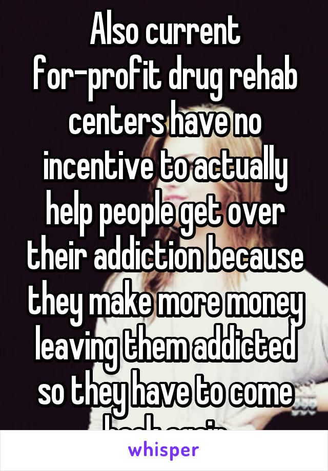 Also current for-profit drug rehab centers have no incentive to actually help people get over their addiction because they make more money leaving them addicted so they have to come back again