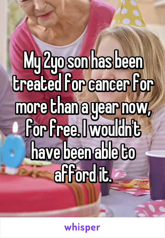 My 2yo son has been treated for cancer for more than a year now, for free. I wouldn't have been able to afford it.