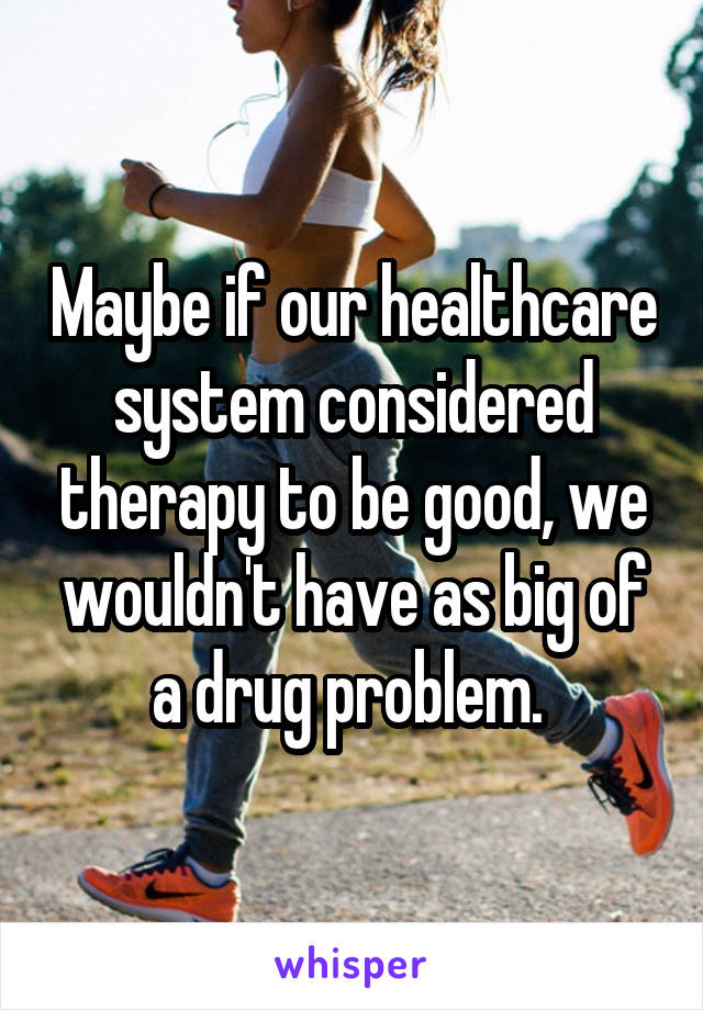 Maybe if our healthcare system considered therapy to be good, we wouldn't have as big of a drug problem. 