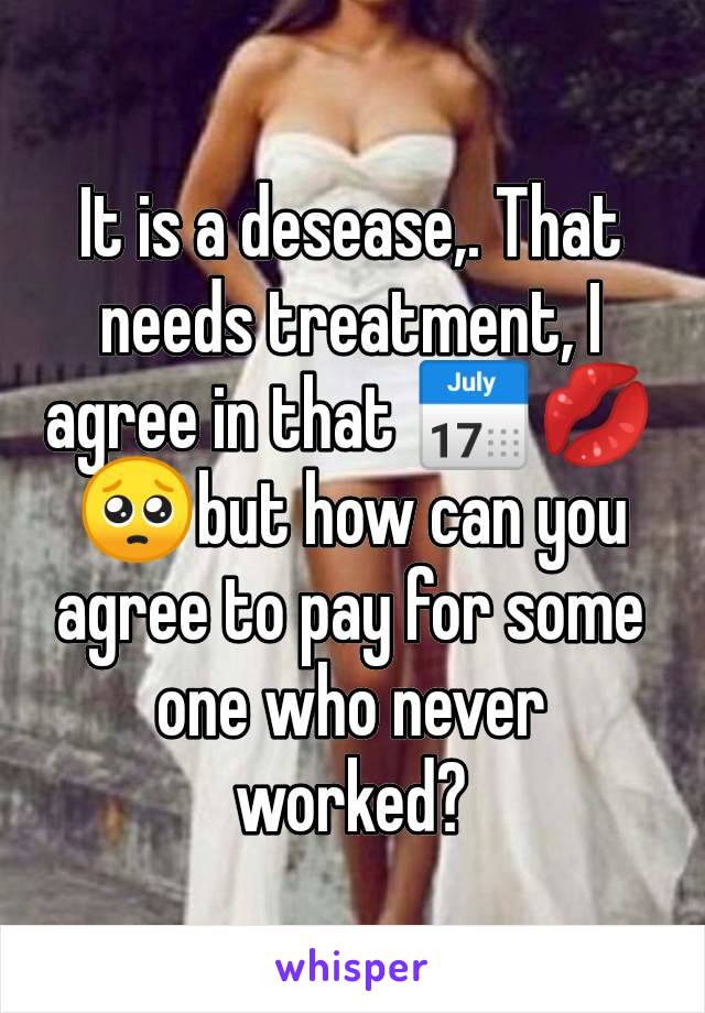 It is a desease,. That needs treatment, I agree in that 📅💋🥺but how can you agree to pay for some one who never worked?