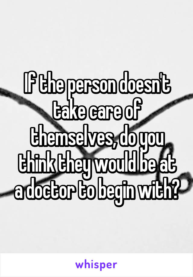 If the person doesn't take care of themselves, do you think they would be at a doctor to begin with?