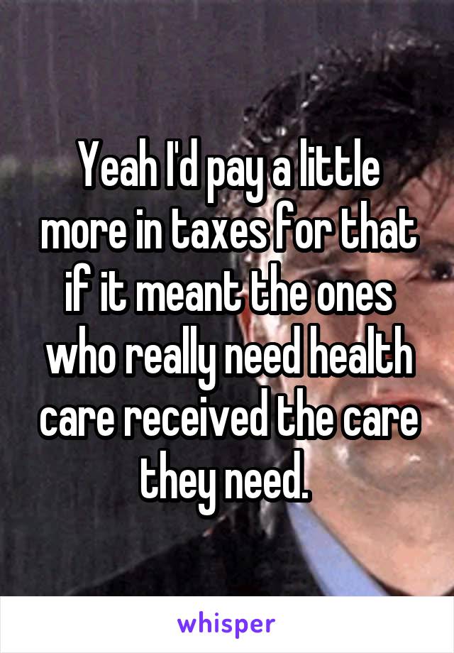 Yeah I'd pay a little more in taxes for that if it meant the ones who really need health care received the care they need. 