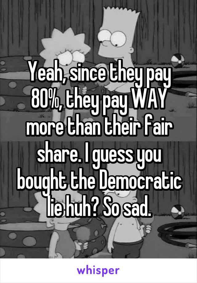 Yeah, since they pay 80%, they pay WAY more than their fair share. I guess you bought the Democratic lie huh? So sad.