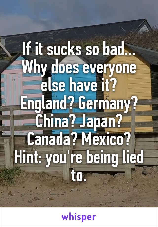 If it sucks so bad...
Why does everyone else have it?
England? Germany?
China? Japan?
Canada? Mexico?
Hint: you're being lied to.