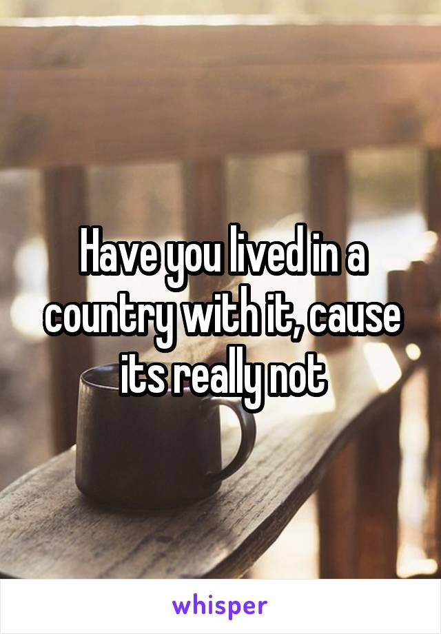 Have you lived in a country with it, cause its really not