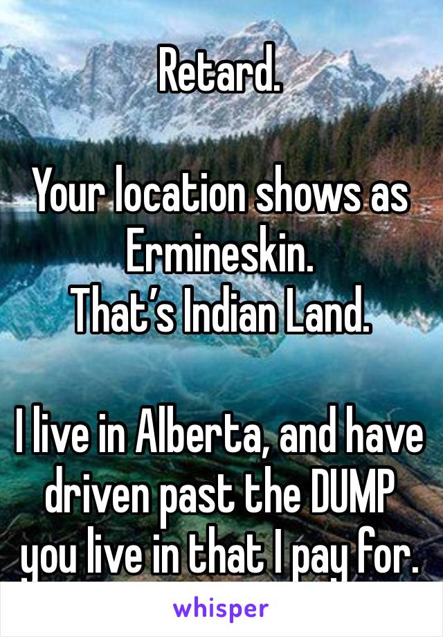 Retard.

Your location shows as Ermineskin. 
That’s Indian Land.

I live in Alberta, and have driven past the DUMP you live in that I pay for.