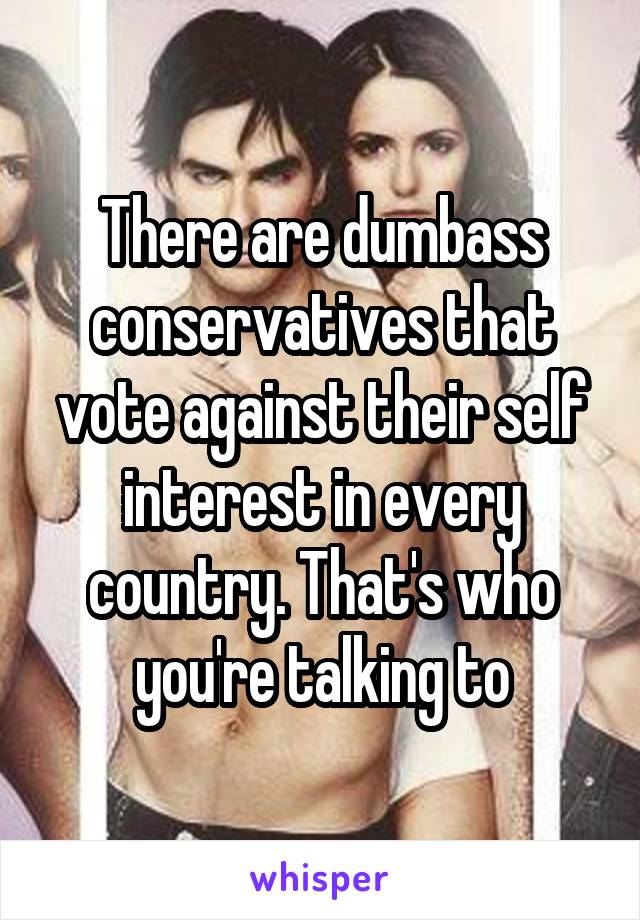 There are dumbass conservatives that vote against their self interest in every country. That's who you're talking to