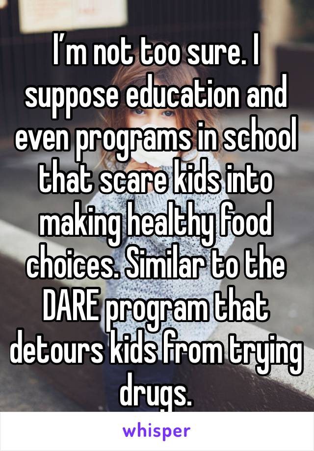 I’m not too sure. I suppose education and even programs in school that scare kids into making healthy food choices. Similar to the DARE program that detours kids from trying drugs. 