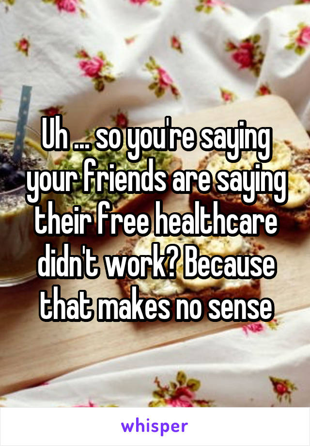 Uh ... so you're saying your friends are saying their free healthcare didn't work? Because that makes no sense