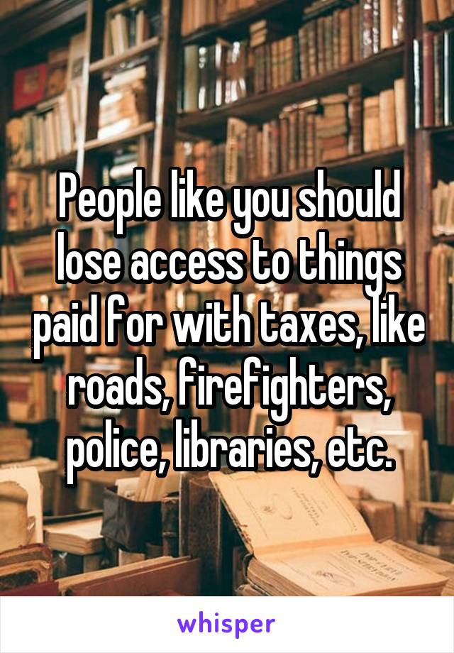 People like you should lose access to things paid for with taxes, like roads, firefighters, police, libraries, etc.