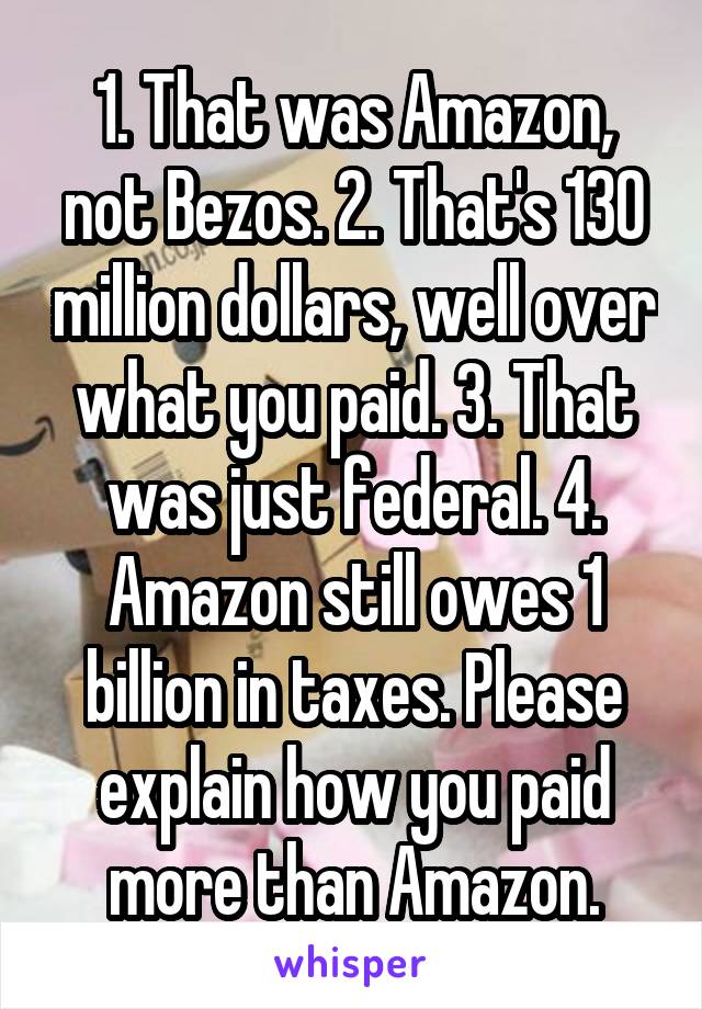 1. That was Amazon, not Bezos. 2. That's 130 million dollars, well over what you paid. 3. That was just federal. 4. Amazon still owes 1 billion in taxes. Please explain how you paid more than Amazon.