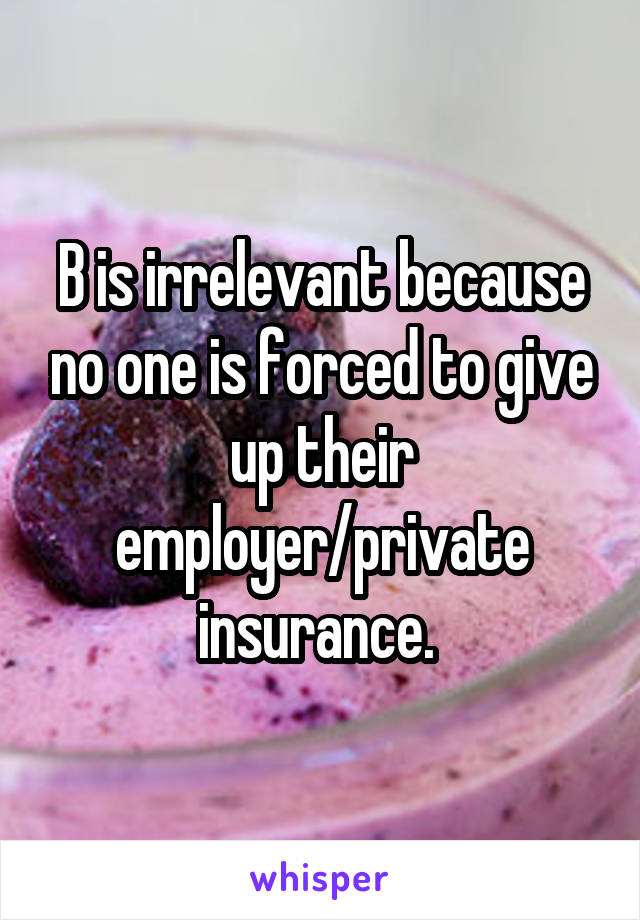 B is irrelevant because no one is forced to give up their employer/private insurance. 