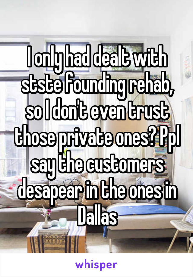 I only had dealt with stste founding rehab, so I don't even trust those private ones? Ppl say the customers desapear in the ones in Dallas