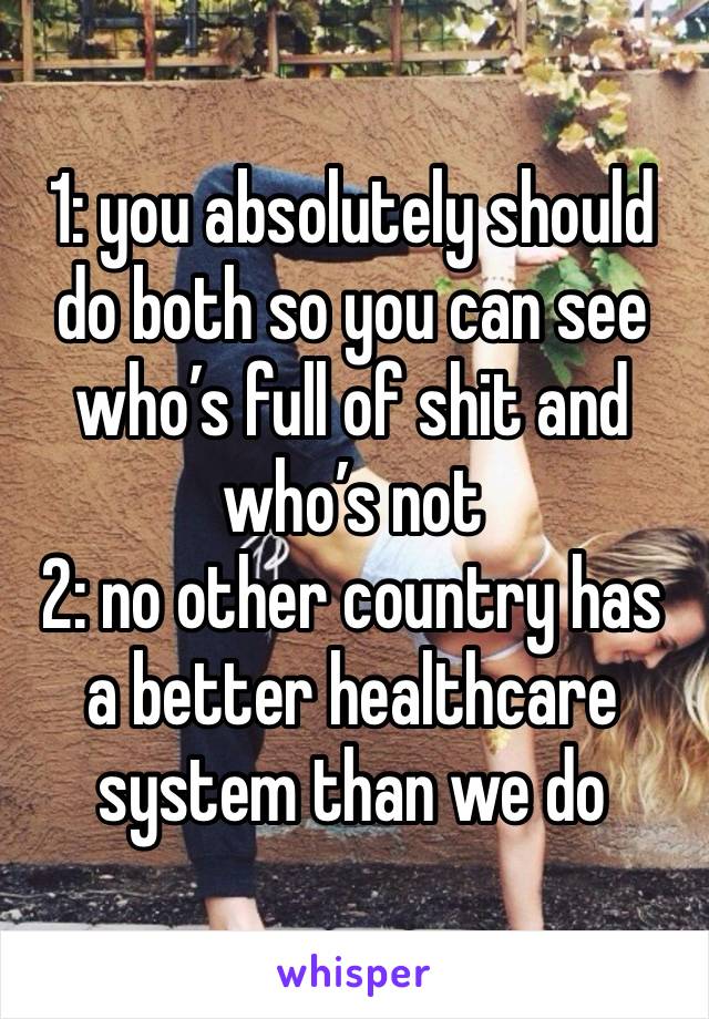 1: you absolutely should do both so you can see who’s full of shit and who’s not
2: no other country has a better healthcare system than we do