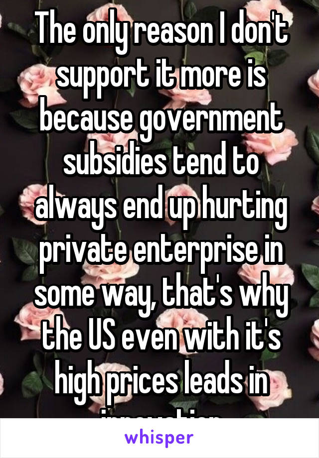 The only reason I don't support it more is because government subsidies tend to always end up hurting private enterprise in some way, that's why the US even with it's high prices leads in innovation