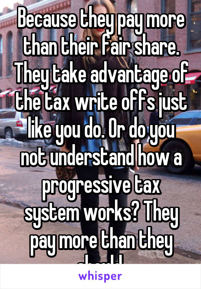 Because they pay more than their fair share. They take advantage of the tax write offs just like you do. Or do you not understand how a progressive tax system works? They pay more than they should.