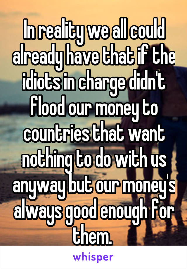 In reality we all could already have that if the idiots in charge didn't flood our money to countries that want nothing to do with us anyway but our money's always good enough for them. 