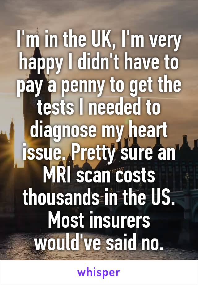 I'm in the UK, I'm very happy I didn't have to pay a penny to get the tests I needed to diagnose my heart issue. Pretty sure an MRI scan costs thousands in the US. Most insurers would've said no.