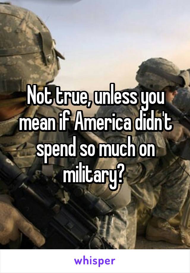 Not true, unless you mean if America didn't spend so much on military? 