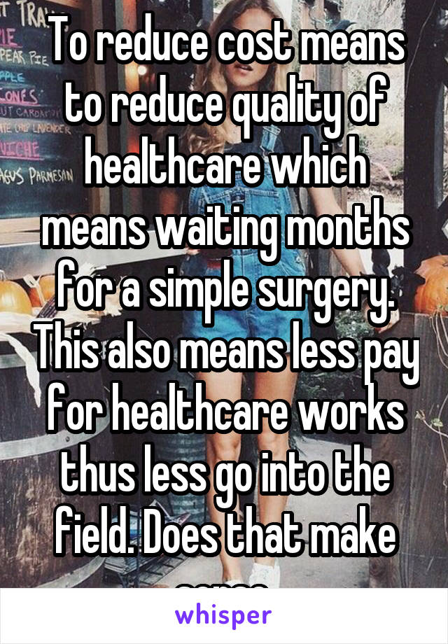 To reduce cost means to reduce quality of healthcare which means waiting months for a simple surgery. This also means less pay for healthcare works thus less go into the field. Does that make sense 