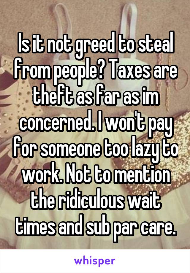 Is it not greed to steal from people? Taxes are theft as far as im concerned. I won't pay for someone too lazy to work. Not to mention the ridiculous wait times and sub par care.