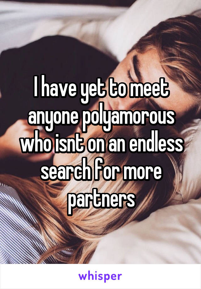 I have yet to meet anyone polyamorous who isnt on an endless search for more partners