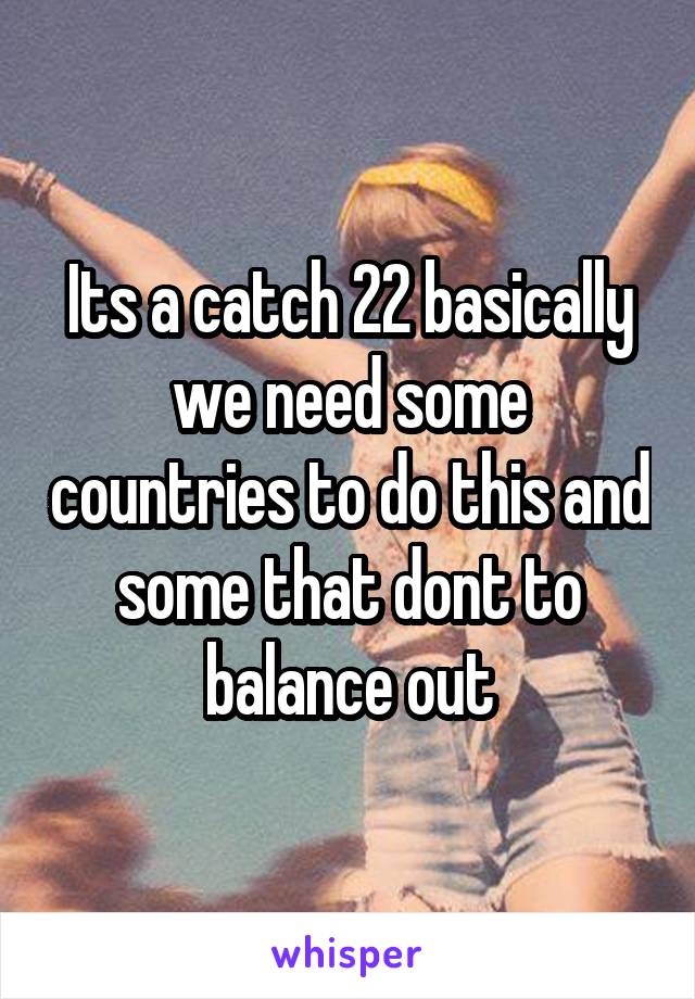 Its a catch 22 basically we need some countries to do this and some that dont to balance out