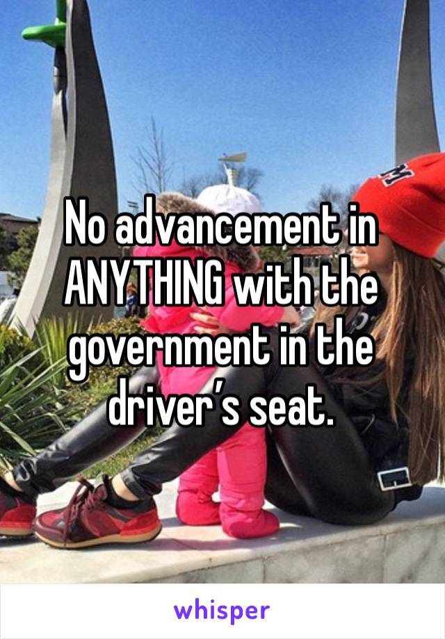 No advancement in ANYTHING with the government in the driver’s seat.