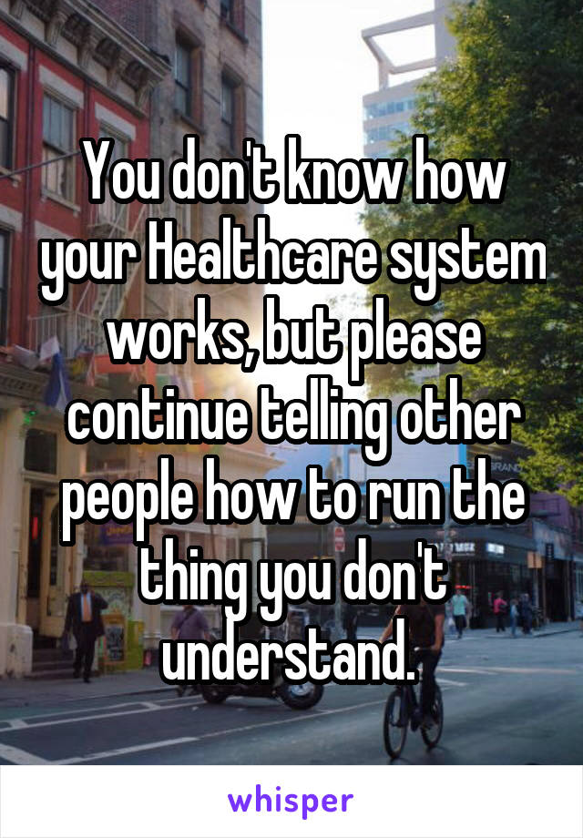 You don't know how your Healthcare system works, but please continue telling other people how to run the thing you don't understand. 