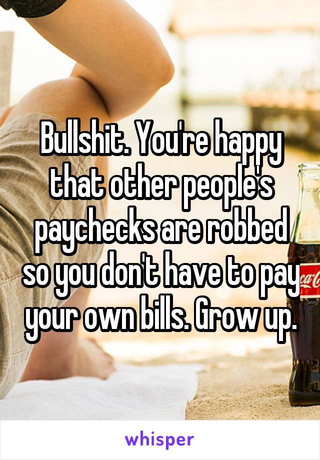 Bullshit. You're happy that other people's paychecks are robbed so you don't have to pay your own bills. Grow up.