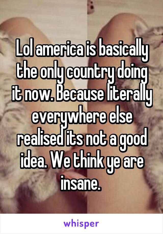 Lol america is basically the only country doing it now. Because literally everywhere else realised its not a good idea. We think ye are insane. 