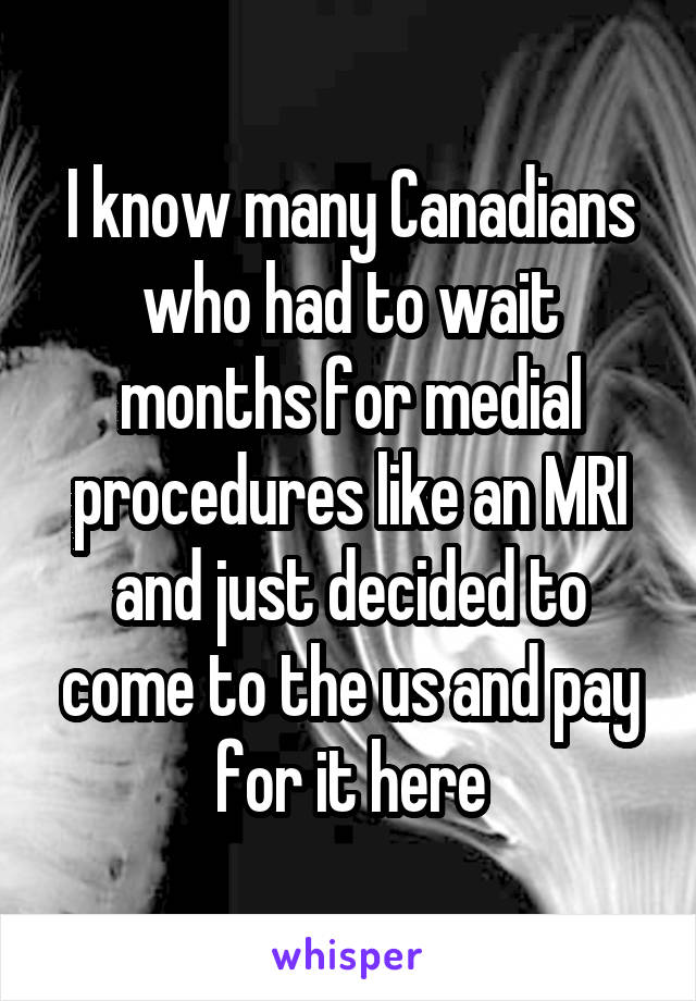 I know many Canadians who had to wait months for medial procedures like an MRI and just decided to come to the us and pay for it here