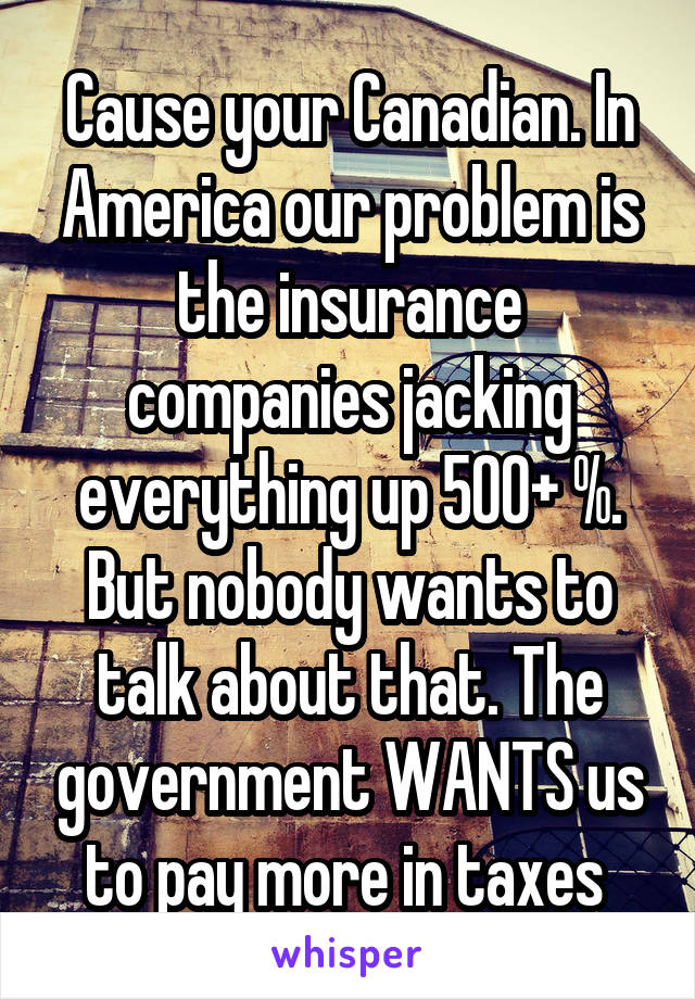 Cause your Canadian. In America our problem is the insurance companies jacking everything up 500+ %. But nobody wants to talk about that. The government WANTS us to pay more in taxes 