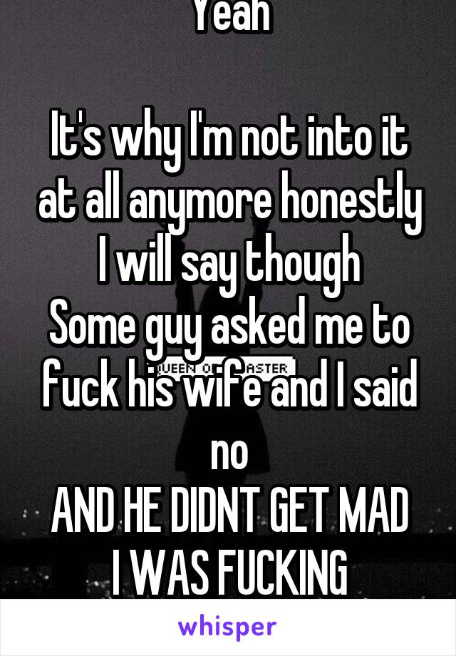 Yeah

It's why I'm not into it at all anymore honestly
I will say though
Some guy asked me to fuck his wife and I said no
AND HE DIDNT GET MAD
I WAS FUCKING SHOCKED