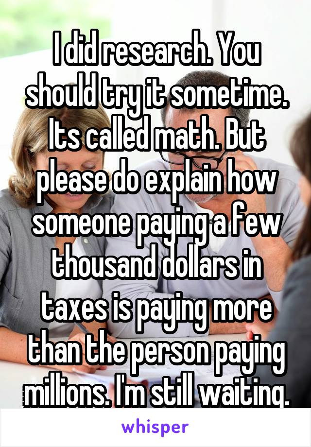 I did research. You should try it sometime. Its called math. But please do explain how someone paying a few thousand dollars in taxes is paying more than the person paying millions. I'm still waiting.