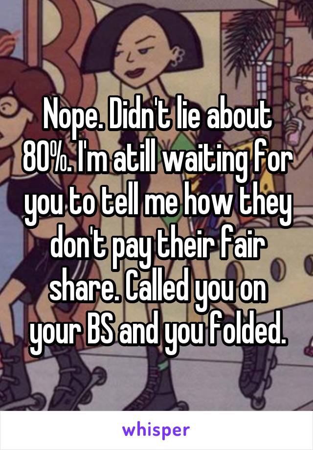 Nope. Didn't lie about 80%. I'm atill waiting for you to tell me how they don't pay their fair share. Called you on your BS and you folded.