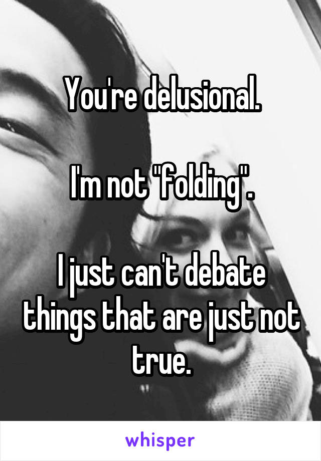 You're delusional.

I'm not "folding".

I just can't debate things that are just not true.