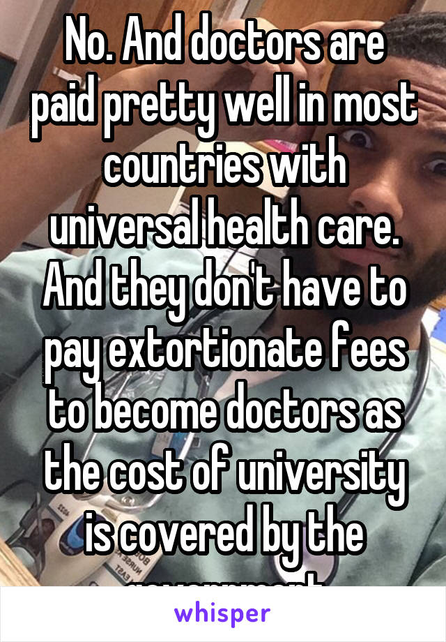 No. And doctors are paid pretty well in most countries with universal health care. And they don't have to pay extortionate fees to become doctors as the cost of university is covered by the government