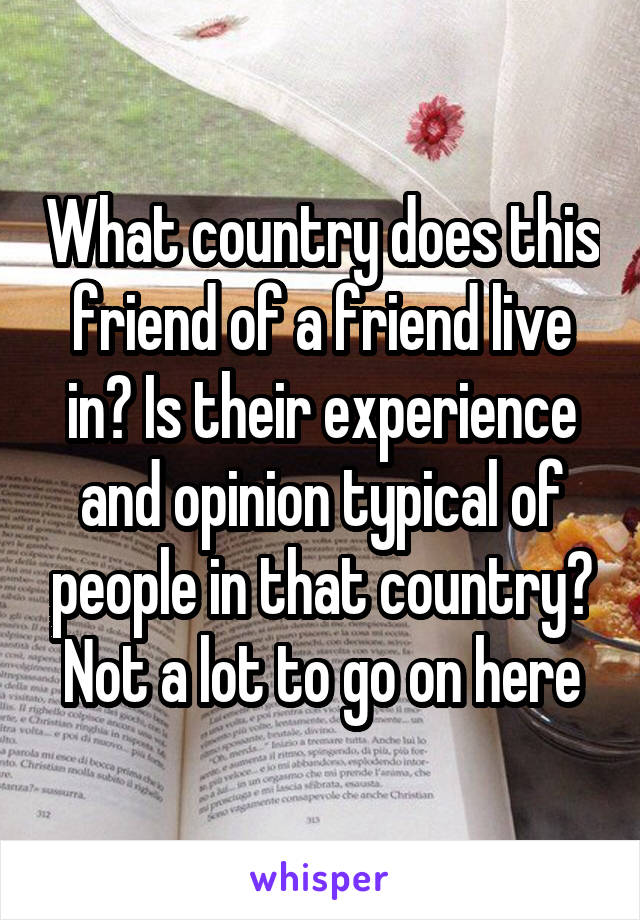 What country does this friend of a friend live in? Is their experience and opinion typical of people in that country? Not a lot to go on here