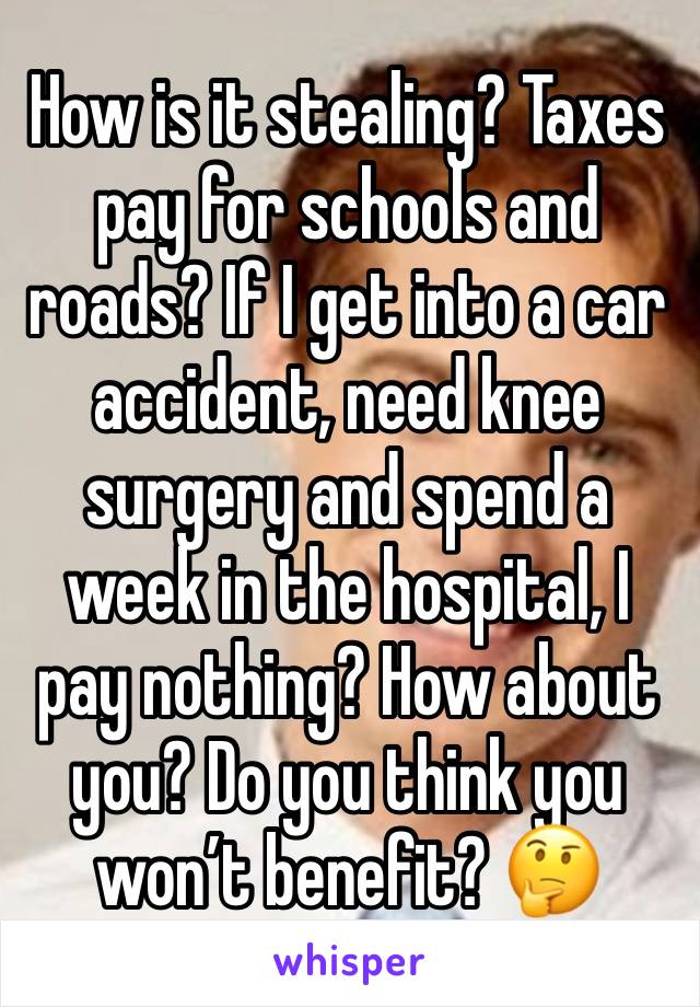 How is it stealing? Taxes pay for schools and roads? If I get into a car accident, need knee surgery and spend a week in the hospital, I pay nothing? How about you? Do you think you won’t benefit? 🤔