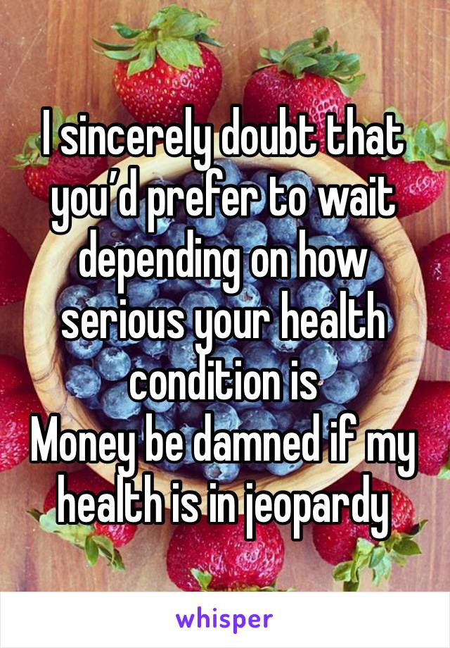 I sincerely doubt that you’d prefer to wait depending on how serious your health condition is
Money be damned if my health is in jeopardy