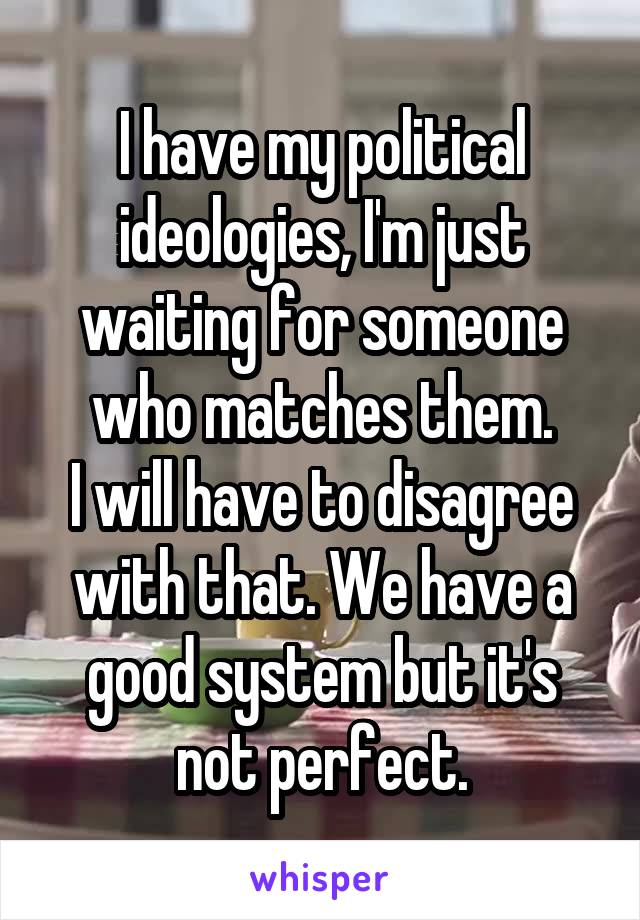 I have my political ideologies, I'm just waiting for someone who matches them.
I will have to disagree with that. We have a good system but it's not perfect.