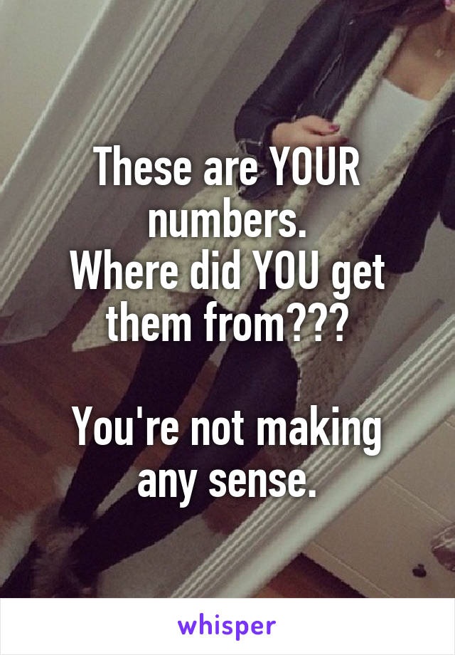 These are YOUR numbers.
Where did YOU get them from???

You're not making any sense.