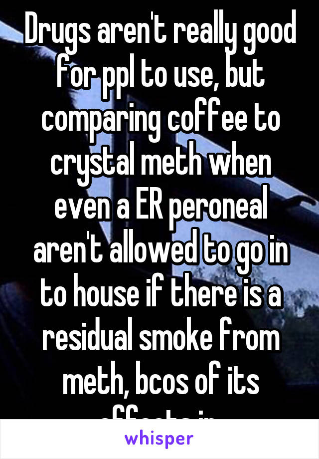 Drugs aren't really good for ppl to use, but comparing coffee to crystal meth when even a ER peroneal aren't allowed to go in to house if there is a residual smoke from meth, bcos of its effects in 