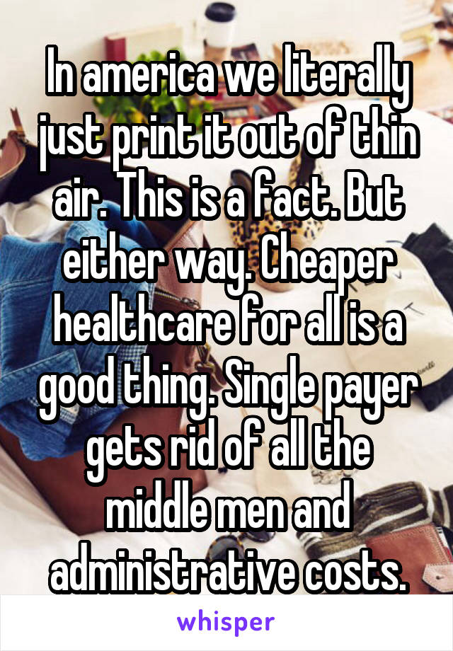 In america we literally just print it out of thin air. This is a fact. But either way. Cheaper healthcare for all is a good thing. Single payer gets rid of all the middle men and administrative costs.