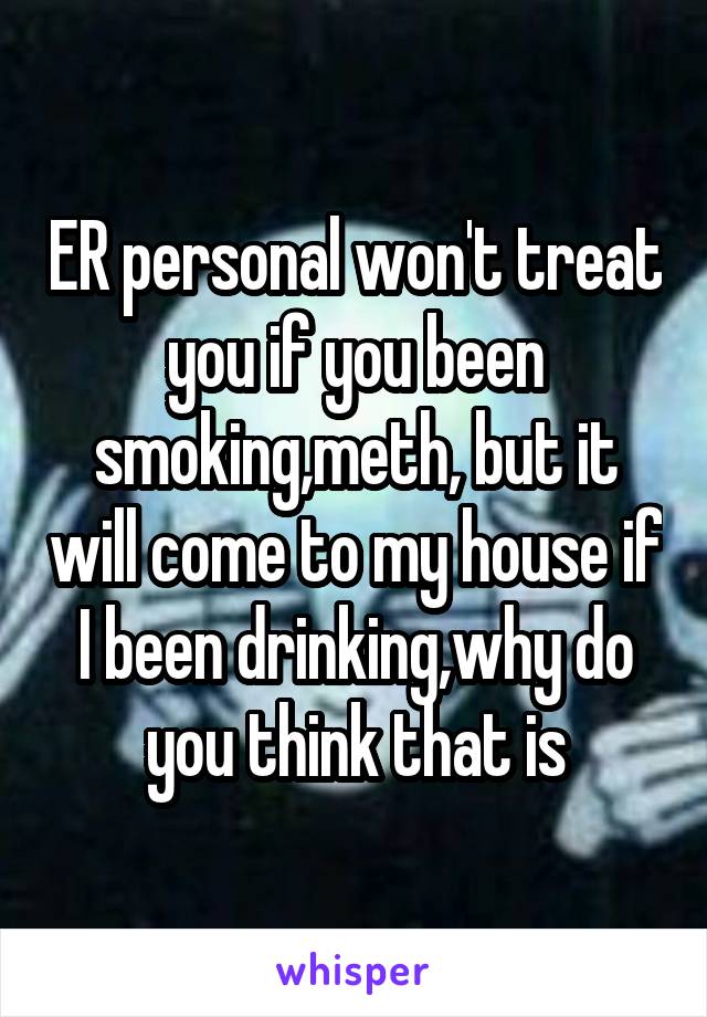 ER personal won't treat you if you been smoking,meth, but it will come to my house if I been drinking,why do you think that is