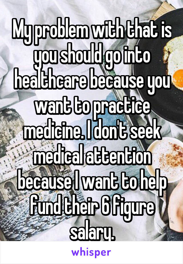 My problem with that is you should go into healthcare because you want to practice medicine. I don't seek medical attention because I want to help fund their 6 figure salary.