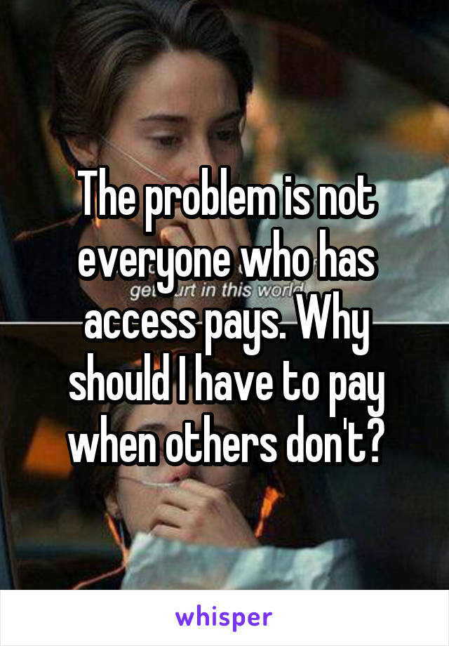 The problem is not everyone who has access pays. Why should I have to pay when others don't?