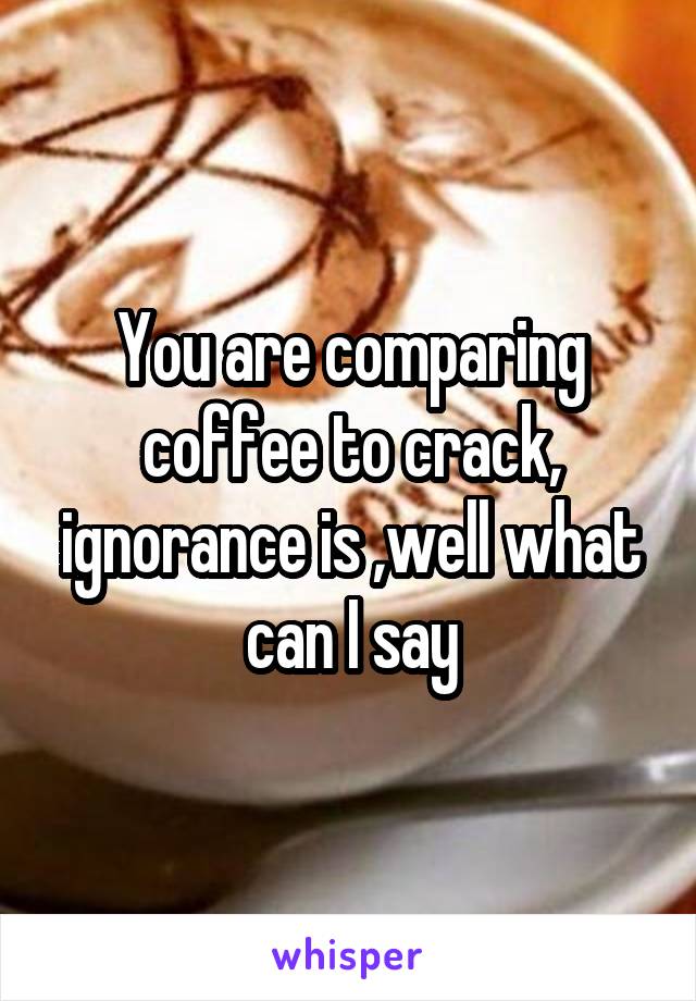 You are comparing coffee to crack, ignorance is ,well what can I say